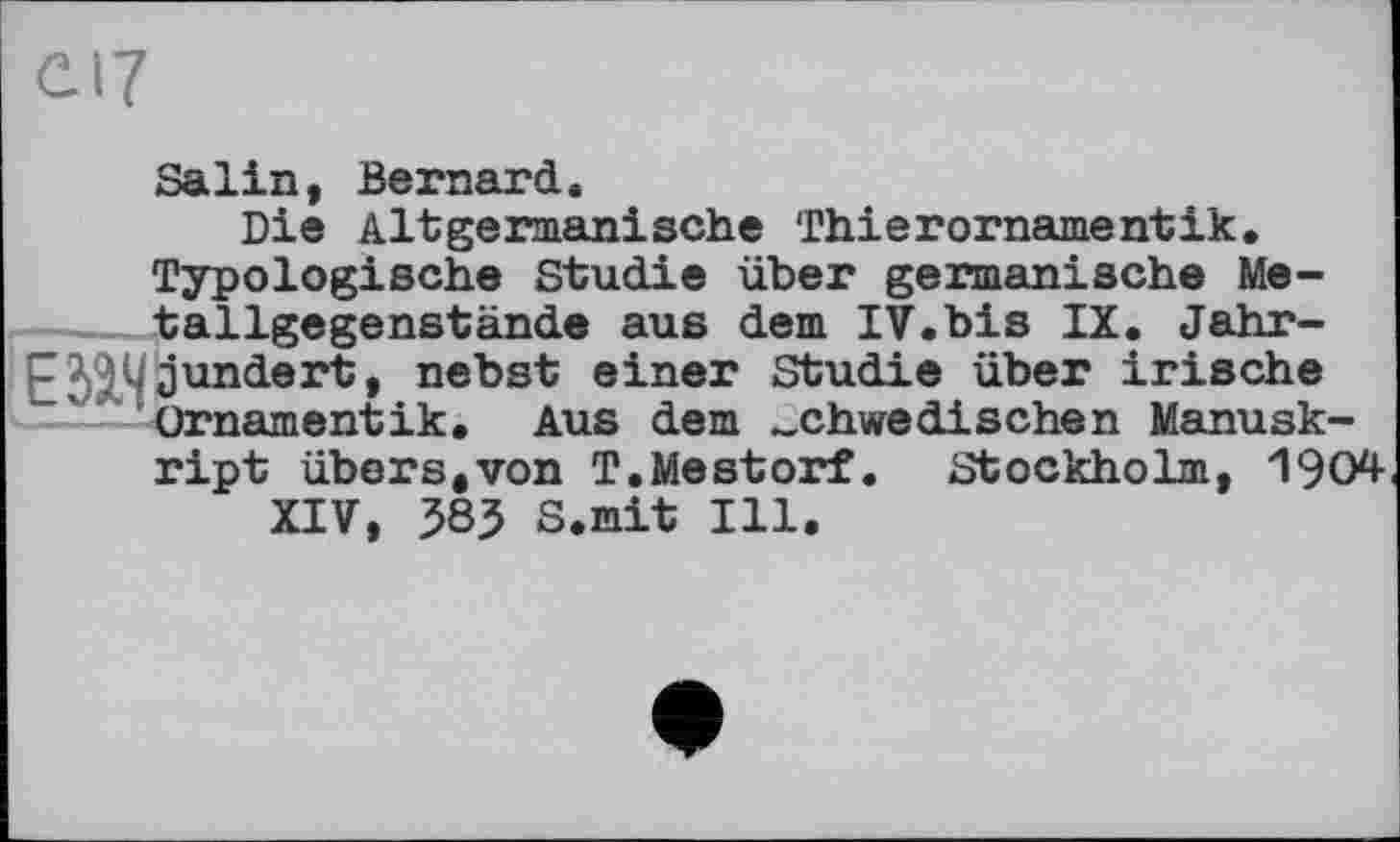 ﻿Salin, Bernard.
Die Altgermanische Thierornamentik.
Typologische Studie über germanische Me---- tallgegenstände aus dem IV.bis IX. Jahr-E2&5? jundert, nebst einer Studie über irische
Ornamentik. Aus dem schwedischen Manuskript übers,von T.Mestorf. Stockholm, 1904
XIV, 583 S.mit Ill.